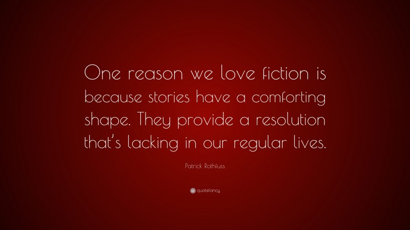 Patrick Rothfuss Quote: “One reason we love fiction is because stories have a comforting shape. They provide a resolution that’s lacking in our regular lives.”