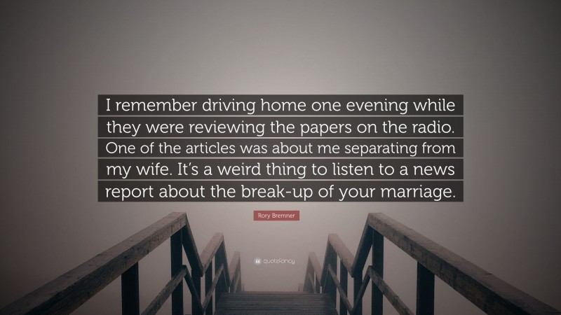 Rory Bremner Quote: “I remember driving home one evening while they were reviewing the papers on the radio. One of the articles was about me separating from my wife. It’s a weird thing to listen to a news report about the break-up of your marriage.”