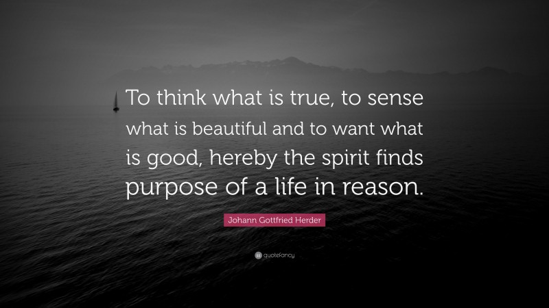 Johann Gottfried Herder Quote: “To think what is true, to sense what is beautiful and to want what is good, hereby the spirit finds purpose of a life in reason.”