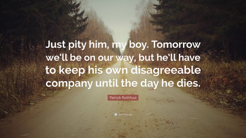 Patrick Rothfuss Quote: “Just pity him, my boy. Tomorrow we’ll be on our way, but he’ll have to keep his own disagreeable company until the day he dies.”
