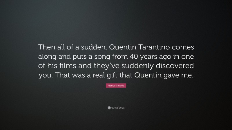Nancy Sinatra Quote: “Then all of a sudden, Quentin Tarantino comes along and puts a song from 40 years ago in one of his films and they’ve suddenly discovered you. That was a real gift that Quentin gave me.”