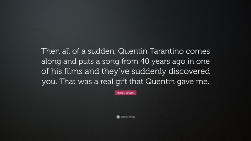 Nancy Sinatra Quote: “Then all of a sudden, Quentin Tarantino comes along and puts a song from 40 years ago in one of his films and they’ve suddenly discovered you. That was a real gift that Quentin gave me.”