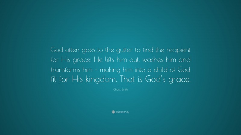 Chuck Smith Quote: “God often goes to the gutter to find the recipient for His grace. He lifts him out, washes him and transforms him – making him into a child of God fit for His kingdom. That is God’s grace.”