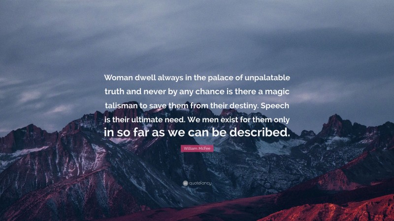 William McFee Quote: “Woman dwell always in the palace of unpalatable truth and never by any chance is there a magic talisman to save them from their destiny. Speech is their ultimate need. We men exist for them only in so far as we can be described.”