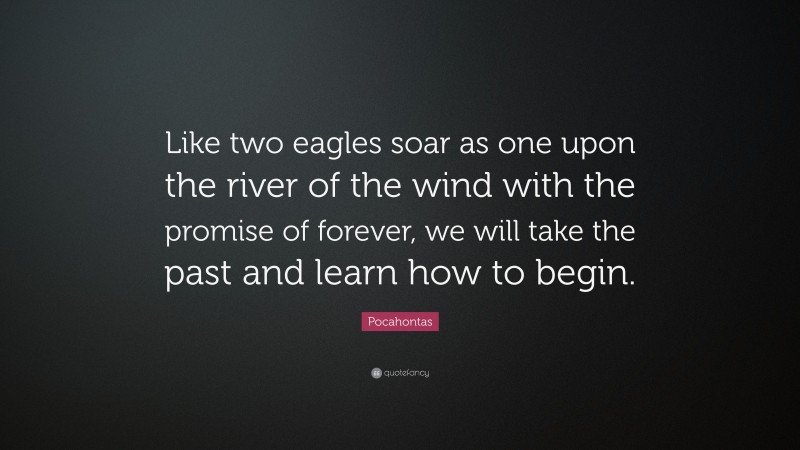 Pocahontas Quote: “Like two eagles soar as one upon the river of the wind with the promise of forever, we will take the past and learn how to begin.”