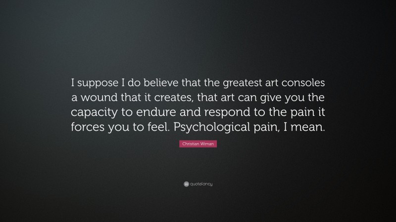 Christian Wiman Quote: “I suppose I do believe that the greatest art consoles a wound that it creates, that art can give you the capacity to endure and respond to the pain it forces you to feel. Psychological pain, I mean.”