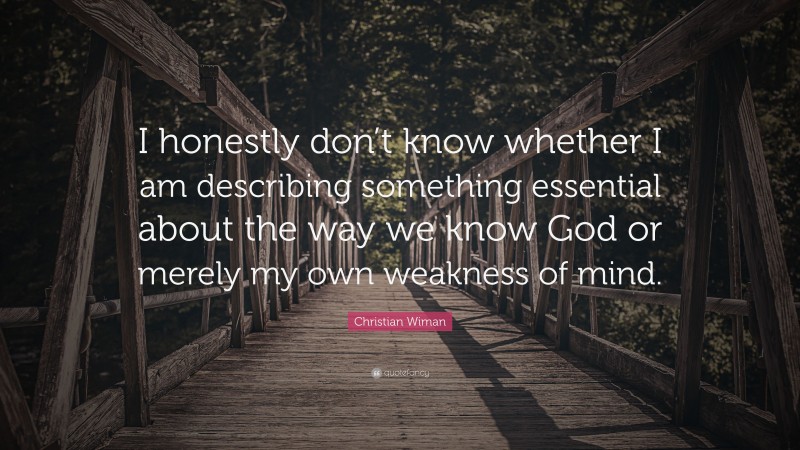 Christian Wiman Quote: “I honestly don’t know whether I am describing something essential about the way we know God or merely my own weakness of mind.”