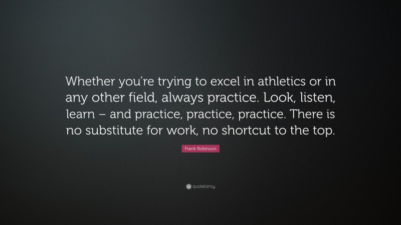 Frank Robinson Quote: “Whether you’re trying to excel in athletics or in any other field, always practice. Look, listen, learn – and practice, practice, practice. There is no substitute for work, no shortcut to the top.”