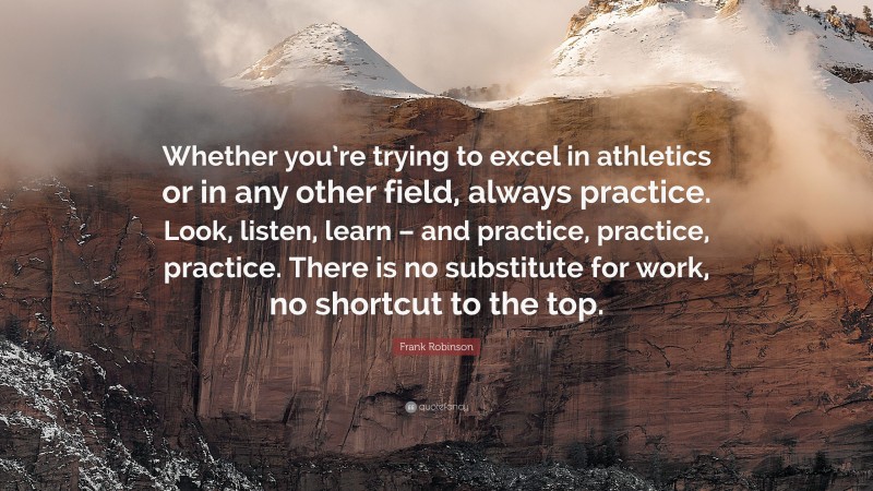 Frank Robinson Quote: “Whether you’re trying to excel in athletics or in any other field, always practice. Look, listen, learn – and practice, practice, practice. There is no substitute for work, no shortcut to the top.”