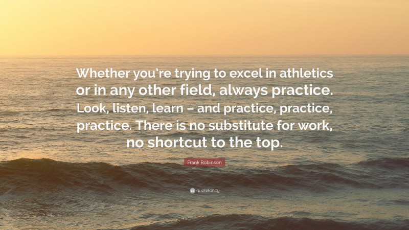 Frank Robinson Quote: “Whether you’re trying to excel in athletics or in any other field, always practice. Look, listen, learn – and practice, practice, practice. There is no substitute for work, no shortcut to the top.”
