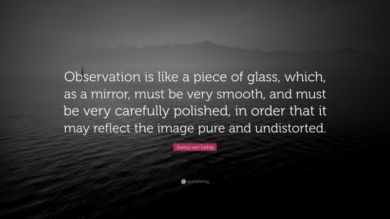 Justus von Liebig Quote: “Observation is like a piece of glass, which, as a mirror, must be very smooth, and must be very carefully polished, in order that it may reflect the image pure and undistorted.”