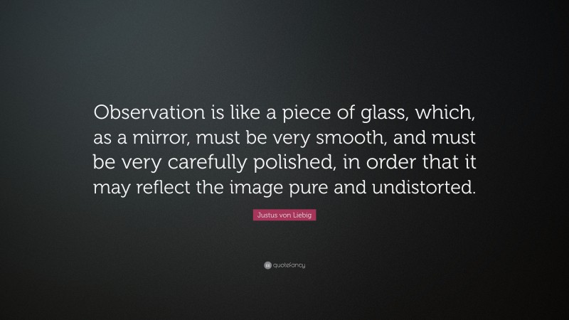 Justus von Liebig Quote: “Observation is like a piece of glass, which, as a mirror, must be very smooth, and must be very carefully polished, in order that it may reflect the image pure and undistorted.”