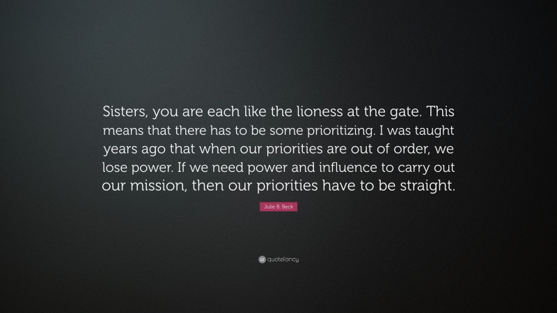 Julie B. Beck Quote: “Sisters, you are each like the lioness at the gate. This means that there has to be some prioritizing. I was taught years ago that when our priorities are out of order, we lose power. If we need power and influence to carry out our mission, then our priorities have to be straight.”