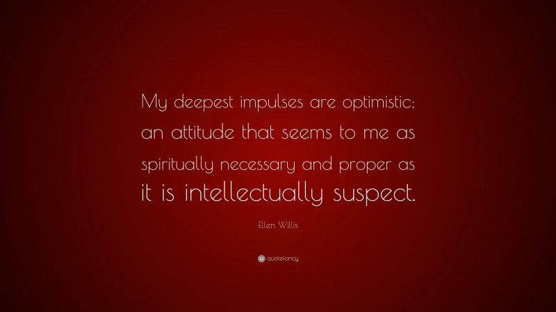 Ellen Willis Quote: “My deepest impulses are optimistic; an attitude that seems to me as spiritually necessary and proper as it is intellectually suspect.”