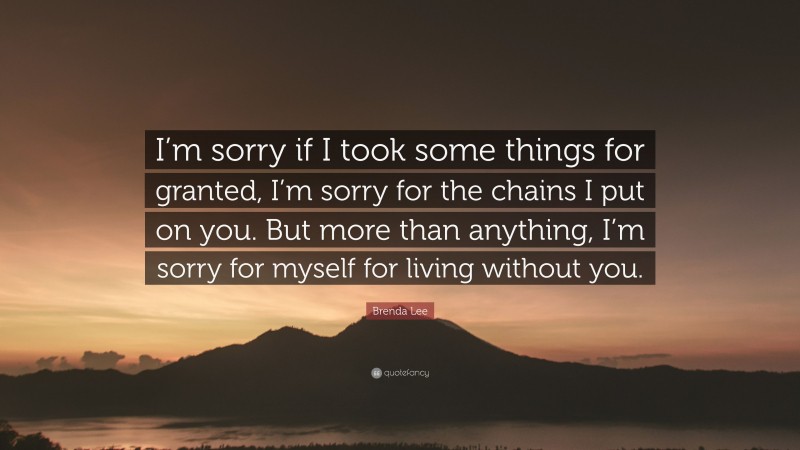 Brenda Lee Quote: “I’m sorry if I took some things for granted, I’m sorry for the chains I put on you. But more than anything, I’m sorry for myself for living without you.”
