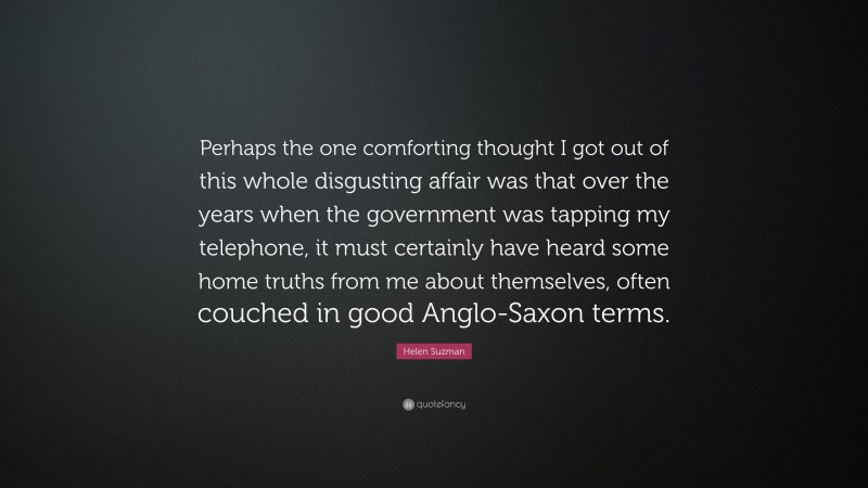 Helen Suzman Quote: “Perhaps the one comforting thought I got out of this whole disgusting affair was that over the years when the government was tapping my telephone, it must certainly have heard some home truths from me about themselves, often couched in good Anglo-Saxon terms.”