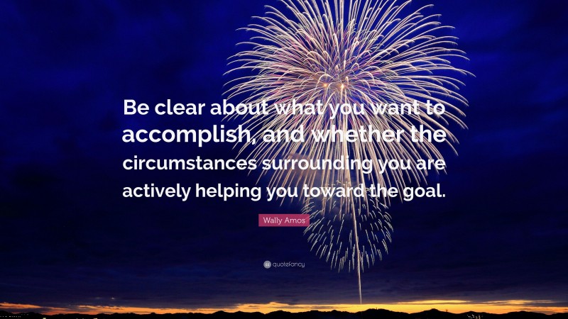 Wally Amos Quote: “Be clear about what you want to accomplish, and whether the circumstances surrounding you are actively helping you toward the goal.”