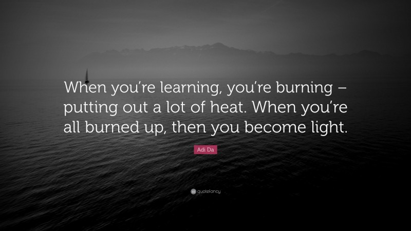 Adi Da Quote: “When you’re learning, you’re burning – putting out a lot of heat. When you’re all burned up, then you become light.”