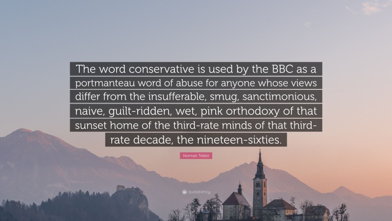 Norman Tebbit Quote: “The word conservative is used by the BBC as a portmanteau word of abuse for anyone whose views differ from the insufferable, smug, sanctimonious, naive, guilt-ridden, wet, pink orthodoxy of that sunset home of the third-rate minds of that third-rate decade, the nineteen-sixties.”