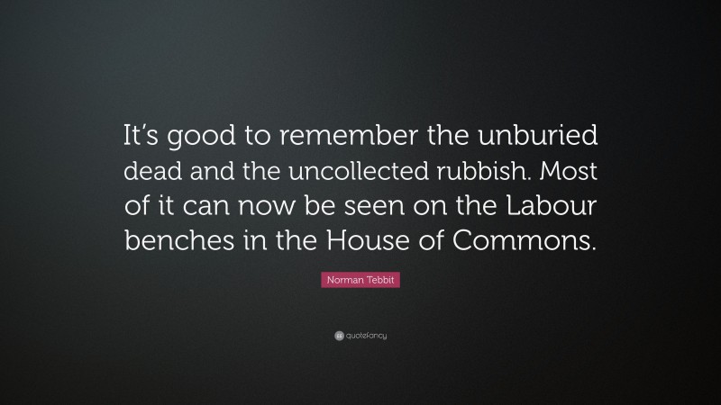 Norman Tebbit Quote: “It’s good to remember the unburied dead and the uncollected rubbish. Most of it can now be seen on the Labour benches in the House of Commons.”