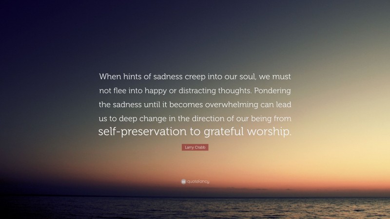Larry Crabb Quote: “When hints of sadness creep into our soul, we must not flee into happy or distracting thoughts. Pondering the sadness until it becomes overwhelming can lead us to deep change in the direction of our being from self-preservation to grateful worship.”