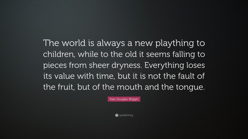 Kate Douglas Wiggin Quote: “The world is always a new plaything to children, while to the old it seems falling to pieces from sheer dryness. Everything loses its value with time, but it is not the fault of the fruit, but of the mouth and the tongue.”