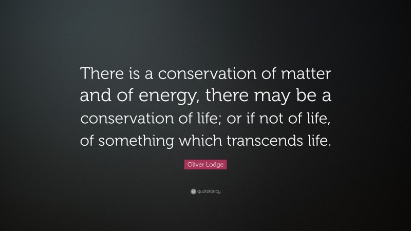 Oliver Lodge Quote: “There is a conservation of matter and of energy, there may be a conservation of life; or if not of life, of something which transcends life.”