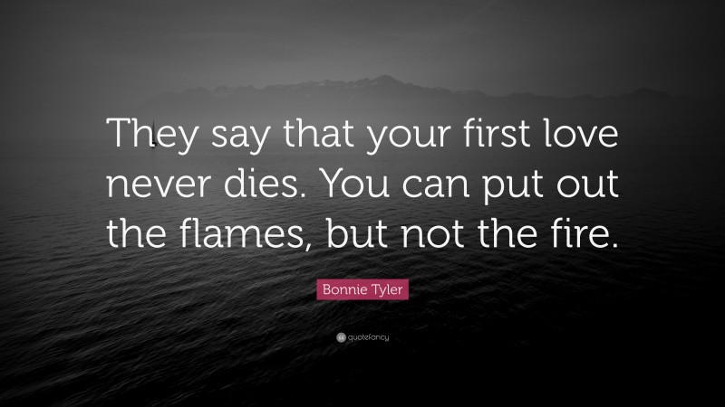 Bonnie Tyler Quote: “They say that your first love never dies. You can put out the flames, but not the fire.”