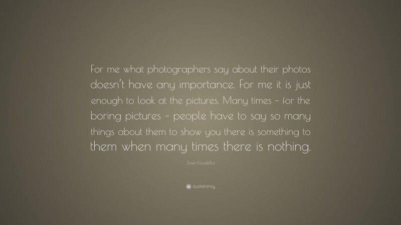 Josef Koudelka Quote: “For me what photographers say about their photos doesn’t have any importance. For me it is just enough to look at the pictures. Many times – for the boring pictures – people have to say so many things about them to show you there is something to them when many times there is nothing.”