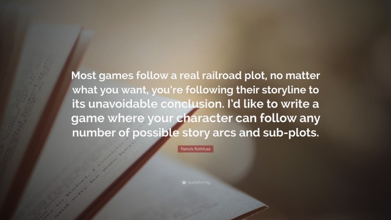 Patrick Rothfuss Quote: “Most games follow a real railroad plot, no matter what you want, you’re following their storyline to its unavoidable conclusion. I’d like to write a game where your character can follow any number of possible story arcs and sub-plots.”