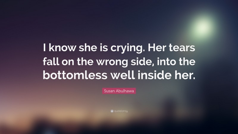 Susan Abulhawa Quote: “I know she is crying. Her tears fall on the wrong side, into the bottomless well inside her.”