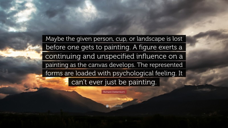 Richard Diebenkorn Quote: “Maybe the given person, cup, or landscape is lost before one gets to painting. A figure exerts a continuing and unspecified influence on a painting as the canvas develops. The represented forms are loaded with psychological feeling. It can’t ever just be painting.”