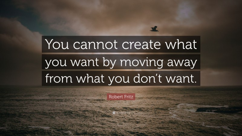 Robert Fritz Quote: “You cannot create what you want by moving away from what you don’t want.”