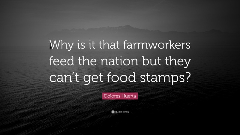 Dolores Huerta Quote: “Why is it that farmworkers feed the nation but they can’t get food stamps?”