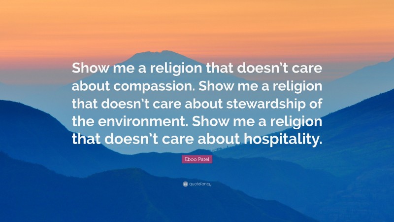 Eboo Patel Quote: “Show me a religion that doesn’t care about compassion. Show me a religion that doesn’t care about stewardship of the environment. Show me a religion that doesn’t care about hospitality.”