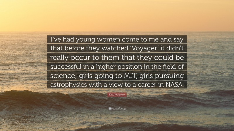Kate Mulgrew Quote: “I’ve had young women come to me and say that before they watched ‘Voyager’ it didn’t really occur to them that they could be successful in a higher position in the field of science; girls going to MIT, girls pursuing astrophysics with a view to a career in NASA.”
