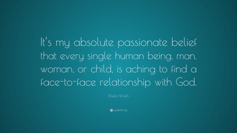 Sheila Walsh Quote: “It’s my absolute passionate belief that every single human being, man, woman, or child, is aching to find a face-to-face relationship with God.”