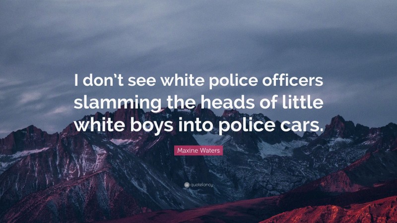 Maxine Waters Quote: “I don’t see white police officers slamming the heads of little white boys into police cars.”