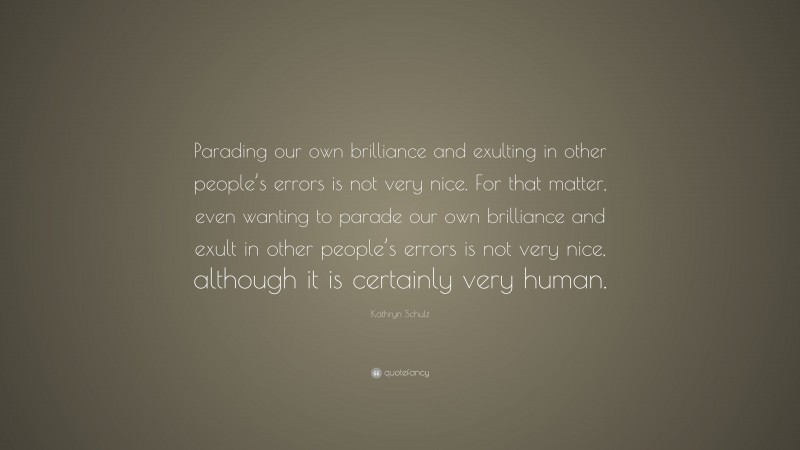 Kathryn Schulz Quote: “Parading our own brilliance and exulting in other people’s errors is not very nice. For that matter, even wanting to parade our own brilliance and exult in other people’s errors is not very nice, although it is certainly very human.”