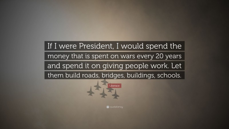 Liberace Quote: “If I were President, I would spend the money that is spent on wars every 20 years and spend it on giving people work. Let them build roads, bridges, buildings, schools.”