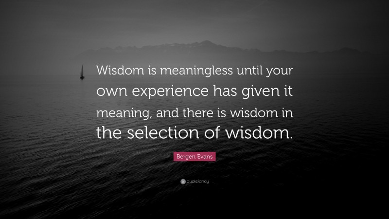 Bergen Evans Quote: “Wisdom is meaningless until your own experience has given it meaning, and there is wisdom in the selection of wisdom.”