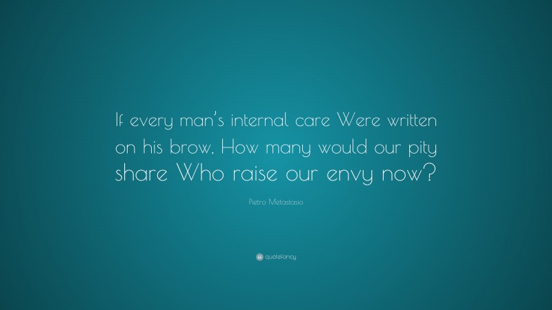 Pietro Metastasio Quote: “If every man’s internal care Were written on his brow, How many would our pity share Who raise our envy now?”