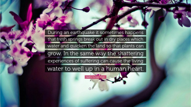 Sadhu Sundar Singh Quote: “During an earthquake it sometimes happens that fresh springs break out in dry places which water and quicken the land so that plants can grow. In the same way the shattering experiences of suffering can cause the living water to well up in a human heart.”