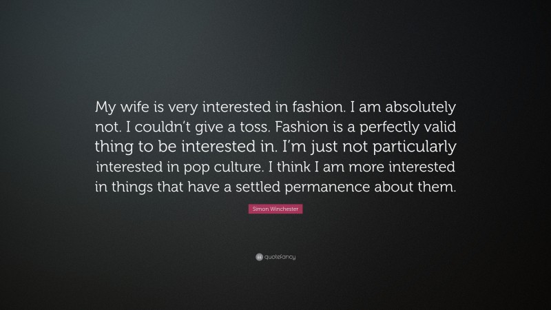 Simon Winchester Quote: “My wife is very interested in fashion. I am absolutely not. I couldn’t give a toss. Fashion is a perfectly valid thing to be interested in. I’m just not particularly interested in pop culture. I think I am more interested in things that have a settled permanence about them.”