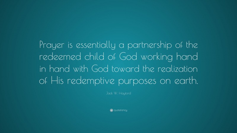 Jack W. Hayford Quote: “Prayer is essentially a partnership of the redeemed child of God working hand in hand with God toward the realization of His redemptive purposes on earth.”