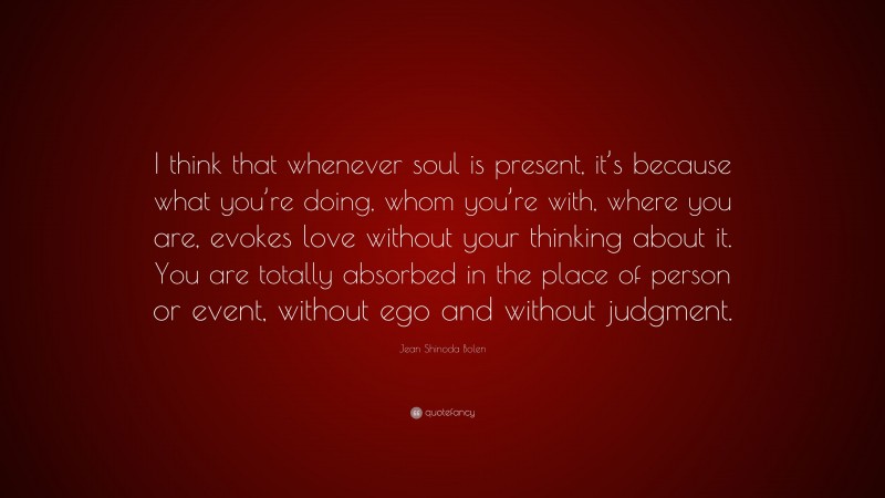 Jean Shinoda Bolen Quote: “I think that whenever soul is present, it’s because what you’re doing, whom you’re with, where you are, evokes love without your thinking about it. You are totally absorbed in the place of person or event, without ego and without judgment.”