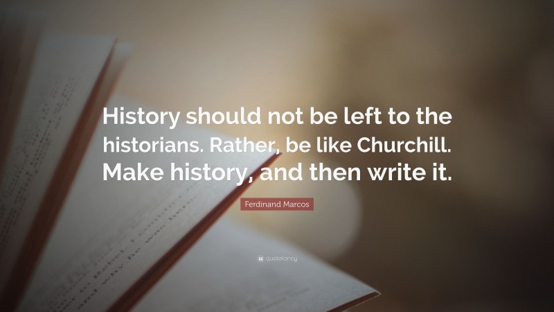 Ferdinand Marcos Quote: “History should not be left to the historians. Rather, be like Churchill. Make history, and then write it.”