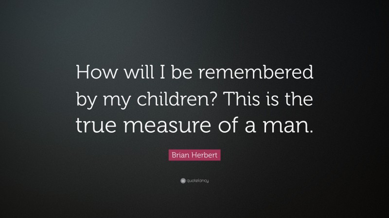 Brian Herbert Quote: “How will I be remembered by my children? This is the true measure of a man.”