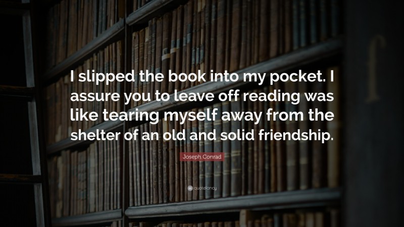 Joseph Conrad Quote: “I slipped the book into my pocket. I assure you to leave off reading was like tearing myself away from the shelter of an old and solid friendship.”