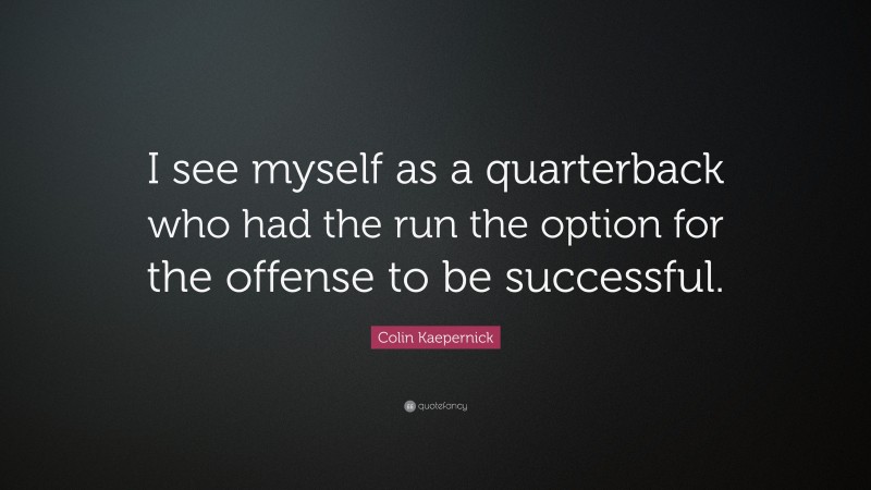 Colin Kaepernick Quote: “I see myself as a quarterback who had the run the option for the offense to be successful.”